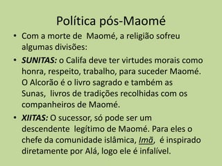 Política pós-MaoméCom a morte de  Maomé, a religião sofreu algumas divisões: SUNITAS:o Califa deve ter virtudes morais como honra, respeito, trabalho, para suceder Maomé. O Alcorão é o livro sagrado e também as Sunas,  livros de tradições recolhidas com os companheiros de Maomé. XIITAS:O sucessor, só pode ser um descendente  legítimo de Maomé. Para eles o chefe da comunidade islâmica, Imã,  é inspirado diretamente por Alá, logo ele é infalível.