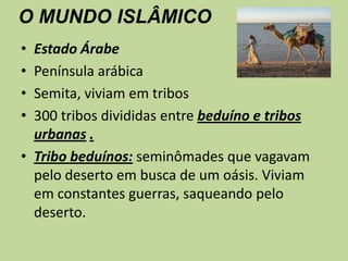 O MUNDO ISLÂMICOEstado ÁrabePenínsula arábicaSemita, viviam em tribos300 tribos divididas entre beduíno e tribos urbanas.Tribo beduínos: seminômades que vagavam pelo deserto em busca de um oásis. Viviam em constantes guerras, saqueando pelo deserto.