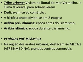 Tribo urbana: Viviam no litoral do Mar Vermelho, o clima favorável para sobreviverem. Dedicavam-se ao comércio .A história árabe divide-se em 2 etapas: Arábia pré- islâmica: época antes do islamismo.Arábia islâmica: época durante o islamismo.PERÍODO PRÉ-ISLÂMICO  Na região dos árabes urbanos, destacam-se MECA e IATREB(MEDINA), grandes centros comerciais. 