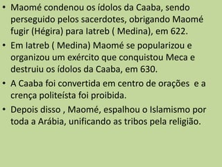 Maomé condenou os ídolos da Caaba, sendo perseguido pelos sacerdotes, obrigando Maomé fugir (Hégira) para Iatreb ( Medina), em 622.Em Iatreb ( Medina) Maomé se popularizou e organizou um exército que conquistou Meca e destruiu os ídolos da Caaba, em 630. A Caaba foi convertida em centro de orações  e a crença politeísta foi proibida. Depois disso , Maomé, espalhou o Islamismo por toda a Arábia, unificando as tribos pela religião.