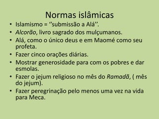 Normas islâmicasIslamismo = ‘’submissão a Alá’’. Alcorão, livro sagrado dos mulçumanos. Alá, como o único deus e em Maomé como seu profeta.Fazer cinco orações diárias.Mostrar generosidade para com os pobres e dar esmolas.Fazer o jejum religioso no mês do Ramadã, ( mês do jejum).Fazer peregrinação pelo menos uma vez na vida para Meca.
