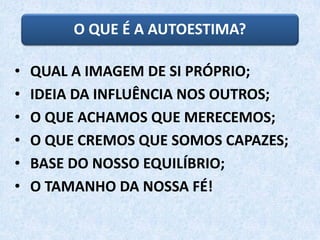 O QUE É A AUTOESTIMA?
• QUAL A IMAGEM DE SI PRÓPRIO;
• IDEIA DA INFLUÊNCIA NOS OUTROS;
• O QUE ACHAMOS QUE MERECEMOS;
• O QUE CREMOS QUE SOMOS CAPAZES;
• BASE DO NOSSO EQUILÍBRIO;
• O TAMANHO DA NOSSA FÉ!
 