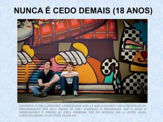 HENRIQUE (À ESQ.) APRENDEU A PROGRAMAR AOS 12 E AOS 16 GANHOU UMA COMPETIÇÃO DE
PROGRAMAÇÃO NOS EUA. PEDRO (À DIR.) COMEÇOU A PROGRAMAR AOS 9 ANOS E
DESBLOQUEOU O IPHONE 3G (PELA PRIMEIRA VEZ NO MUNDO) AOS 12 (FOTO: ANNA
CAROLINA NEGRI) APLICATIVO: PAGAR.ME
NUNCA É CEDO DEMAIS (18 ANOS)
 