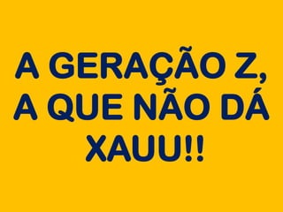 A GERAÇÃO Z,
A QUE NÃO DÁ
XAUU!!
 