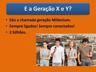 E a Geração X e Y?
• São a chamada geração Millenium.
• Sempre ligados! Sempre conectados!
• 2 bilhões.
 