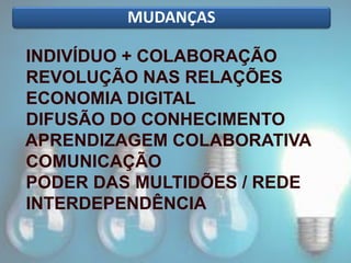 MUDANÇAS
INDIVÍDUO + COLABORAÇÃO
REVOLUÇÃO NAS RELAÇÕES
ECONOMIA DIGITAL
DIFUSÃO DO CONHECIMENTO
APRENDIZAGEM COLABORATIVA
COMUNICAÇÃO
PODER DAS MULTIDÕES / REDE
INTERDEPENDÊNCIA
 