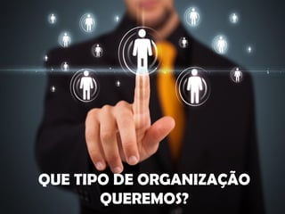QUE TIPO DE ORGANIZAÇÃO
QUEREMOS?
 