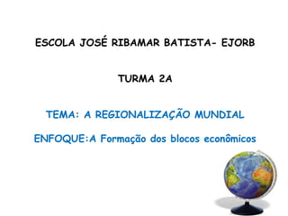 ESCOLA JOSÉ RIBAMAR BATISTA- EJORB
TURMA 2A
TEMA: A REGIONALIZAÇÃO MUNDIAL
ENFOQUE:A Formação dos blocos econômicos
 