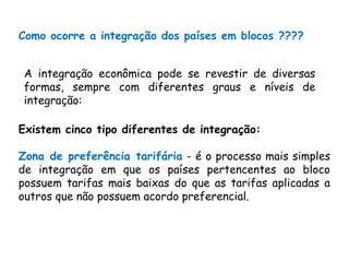 Como ocorre a integração dos países em blocos ????
Existem cinco tipo diferentes de integração:
Zona de preferência tarifária - é o processo mais simples
de integração em que os países pertencentes ao bloco
possuem tarifas mais baixas do que as tarifas aplicadas a
outros que não possuem acordo preferencial.
A integração econômica pode se revestir de diversas
formas, sempre com diferentes graus e níveis de
integração:
 