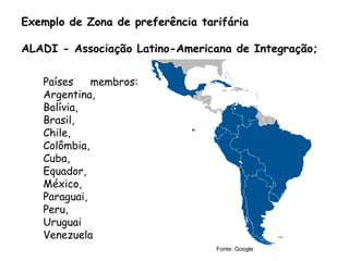 Exemplo de Zona de preferência tarifária
ALADI - Associação Latino-Americana de Integração;
Países membros:
Argentina,
Bolívia,
Brasil,
Chile,
Colômbia,
Cuba,
Equador,
México,
Paraguai,
Peru,
Uruguai
Venezuela
Fonte: Google
 