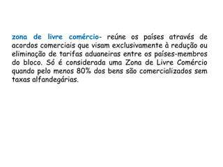 zona de livre comércio- reúne os países através de
acordos comerciais que visam exclusivamente à redução ou
eliminação de tarifas aduaneiras entre os países-membros
do bloco. Só é considerada uma Zona de Livre Comércio
quando pelo menos 80% dos bens são comercializados sem
taxas alfandegárias.
 