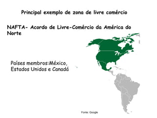 Principal exemplo de zona de livre comércio
NAFTA- Acordo de Livre-Comércio da América do
Norte
Países membros:México,
Estados Unidos e Canadá
Fonte: Google
 
