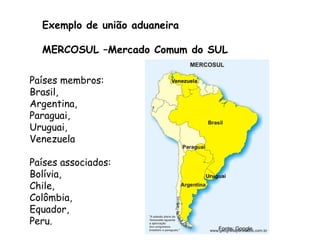 Exemplo de união aduaneira
MERCOSUL –Mercado Comum do SUL
Países membros:
Brasil,
Argentina,
Paraguai,
Uruguai,
Venezuela
Países associados:
Bolívia,
Chile,
Colômbia,
Equador,
Peru.
Fonte: Google
 