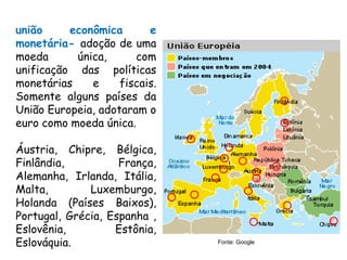 união econômica e
monetária- adoção de uma
moeda única, com
unificação das políticas
monetárias e fiscais.
Somente alguns países da
União Europeia, adotaram o
euro como moeda única.
Áustria, Chipre, Bélgica,
Finlândia, França,
Alemanha, Irlanda, Itália,
Malta, Luxemburgo,
Holanda (Países Baixos),
Portugal, Grécia, Espanha ,
Eslovênia, Estônia,
Eslováquia. Fonte: Google
 