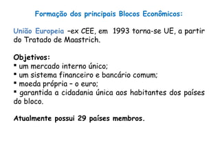 Formação dos principais Blocos Econômicos:
União Europeia –ex CEE, em 1993 torna-se UE, a partir
do Tratado de Maastrich.
Objetivos:
 um mercado interno único;
 um sistema financeiro e bancário comum;
 moeda própria – o euro;
 garantida a cidadania única aos habitantes dos países
do bloco.
Atualmente possui 29 países membros.
 