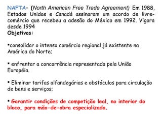 NAFTA– (North American Free Trade Agreement) Em 1988,
Estados Unidos e Canadá assinaram um acordo de livre-
comércio que recebeu a adesão do México em 1992. Vigora
desde 1994
Objetivos:
consolidar o intenso comércio regional já existente na
América do Norte;
 enfrentar a concorrência representada pela União
Européia.
 Eliminar tarifas alfandegárias e obstáculos para circulação
de bens e serviços;
 Garantir condições de competição leal, no interior do
bloco, para mão-de-obra especializada.
 