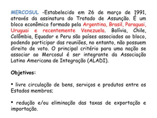 MERCOSUL -Estabelecido em 26 de março de 1991,
através da assinatura do Tratado de Assunção. É um
bloco econômico formado pela Argentina, Brasil, Paraguai,
Uruguai e recentemente Venezuela. Bolívia, Chile,
Colômbia, Equador e Peru são países associados ao bloco,
podendo participar das reuniões, no entanto, não possuem
direito de voto. O principal critério para uma nação se
associar ao Mercosul é ser integrante da Associação
Latino Americana de Integração (ALADI).
Objetivos:
 livre circulação de bens, serviços e produtos entre os
Estados membros;
 redução e/ou eliminação das taxas de exportação e
importação.
 