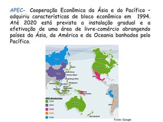 APEC-  Cooperação Econômica da Ásia e do Pacífico –
adquiriu características de bloco econômico em 1994.
Até 2020 está prevista a instalação gradual e a
efetivação de uma área de livre-comércio abrangendo
países da Ásia, da América e da Oceania banhados pelo
Pacífico.
Fonte: Google
 