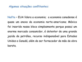 Nafta – EUA lidera a economia; a economia canadense é
quase um anexo da economia norte-americana; México
foi inserido nesse bloco simplesmente porque possui um
enorme mercado consumidor, é detentor de uma grande
jazida de petróleo, recurso indispensável para Estados
Unidos e Canadá, além de ser fornecedor de mão de obra
barata.
Algumas situações conflitantes:
 