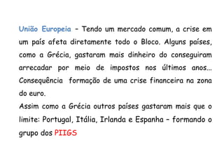 União Europeia – Tendo um mercado comum, a crise em
um país afeta diretamente todo o Bloco. Alguns países,
como a Grécia, gastaram mais dinheiro do conseguiram
arrecadar por meio de impostos nos últimos anos...
Consequência formação de uma crise financeira na zona
do euro.
Assim como a Grécia outros países gastaram mais que o
limite: Portugal, Itália, Irlanda e Espanha – formando o
grupo dos PIIGS
 