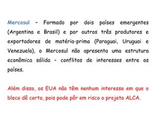 Mercosul – Formado por dois países emergentes
(Argentina e Brasil) e por outros três produtores e
exportadores de matéria-prima (Paraguai, Uruguai e
Venezuela), o Mercosul não apresenta uma estrutura
econômica sólida – conflitos de interesses entre os
países.
Além disso, os EUA não têm nenhum interesse em que o
bloco dê certo, pois pode pôr em risco o projeto ALCA.
 