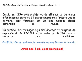 ALCA- Acordo de Livre Comércio das Américas 
Surgiu em 1994 com o objetivo de eliminar as barreiras
alfandegárias entre os 34 países americanos (exceto Cuba).
Tornará, caso formado, em um dos maiores blocos
comerciais do mundo.
Na prática, sua formação significa abortar os projetos de
expansão do MERCOSUL e estender o NAFTA para o
restante das Américas. 
Os EUA são os maiores interessados em fechar o acordo
Ainda não é um Bloco Econômico!
 