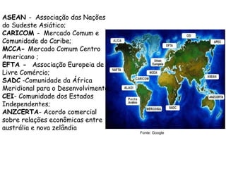 ASEAN - Associação das Nações
do Sudeste Asiático;
CARICOM - Mercado Comum e
Comunidade do Caribe;
MCCA- Mercado Comum Centro
Americano ;
EFTA - Associação Europeia de
Livre Comércio;
SADC -Comunidade da África
Meridional para o Desenvolvimento.;
CEI- Comunidade dos Estados
Independentes;
ANZCERTA- Acordo comercial
sobre relações econômicas entre
austrália e nova zelândia
Fonte: Google
 