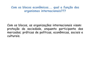 Com os blocos econômicos... qual a função dos
organismos internacionais???
Com os blocos, as organizações internacionais visam:
proteção da sociedade, enquanto participante dos
mercados; práticas de políticas, econômicas, sociais e
culturais.
 