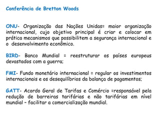 Conferência de Bretton Woods
ONU- Organização das Nações Unidas= maior organização
internacional, cujo objetivo principal é criar e colocar em
prática mecanismos que possibilitem a segurança internacional e
o desenvolvimento econômico.
BIRD- Banco Mundial = reestruturar os países europeus
devastados com a guerra;
FMI- Fundo monetário internacional = regular os investimentos
internacionais e os desequilíbrios da balança de pagamentos;
GATT- Acordo Geral de Tarifas e Comércio =responsável pela
redução de barreiras tarifárias e não tarifárias em nível
mundial – facilitar a comercialização mundial.
 