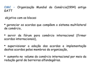 OMC – Organização Mundial do Comércio(1994) antigo
GATT
objetivo com os blocos:
 gerenciar os acordos que compõem o sistema multilateral
de comércio,
 servir de fórum para comércio internacional (firmar
acordos internacionais),
 supervisionar a adoção dos acordos e implementação
destes acordos pelos membros da organização,
 aumento no volume do comércio internacional por meio da
redução geral de barreiras alfandegárias.
 