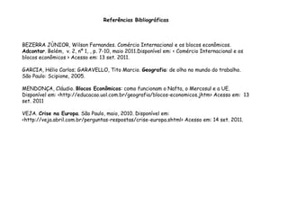 Referências Bibliográficas
BEZERRA JÙNIOR, Wilson Fernandes. Comércio Internacional e os blocos econômicos.
Adcontar. Belém, v. 2, nº 1, , p. 7-10, maio 2011.Disponível em: < Comércio Internacional e os
blocos econômicos > Acesso em: 13 set. 2011.
GARCIA, Hélio Carlos; GARAVELLO, Tito Marcio. Geografia: de olho no mundo do trabalho.
São Paulo: Scipione, 2005.
MENDONÇA, Cláudio. Blocos Econômicos: como funcionam o Nafta, o Mercosul e a UE.
Disponível em: <http://educacao.uol.com.br/geografia/blocos-economicos.jhtm> Acesso em: 13
set. 2011
VEJA. Crise na Europa. São Paulo, maio, 2010. Disponível em:
<http://veja.abril.com.br/perguntas-respostas/crise-europa.shtml> Acesso em: 14 set. 2011.
 
 