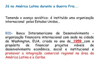 Já na América Latina durante a Guerra Fria...
Temendo o avanço soviético- é instituído uma organização
internacional pelos Estados Unidos...
BID- Banco Interamericano de Desenvolvimento -
organização financeira internacional com sede na cidade
de Washington, EUA, criada no ano de 1959 com o
propósito de financiar projetos viáveis de
desenvolvimento econômico, social e institucional e
promover a integração comercial regional na área da
América Latina e o Caribe
 
