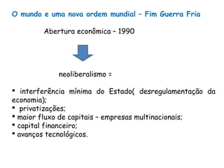 O mundo e uma nova ordem mundial – Fim Guerra Fria
Abertura econômica – 1990
neoliberalismo =
 interferência mínima do Estado( desregulamentação da
economia);
 privatizações;
 maior fluxo de capitais – empresas multinacionais;
 capital financeiro;
 avanços tecnológicos.
 