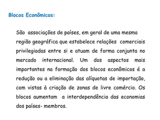 Blocos Econômicos:
São associações de países, em geral de uma mesma
região geográfica que estabelece relações comerciais
privilegiadas entre si e atuam de forma conjunta no
mercado internacional. Um dos aspectos mais
importantes na formação dos blocos econômicos é a
redução ou a eliminação das alíquotas de importação,
com vistas à criação de zonas de livre comércio. Os
blocos aumentam a interdependência das economias
dos países- membros.
 
