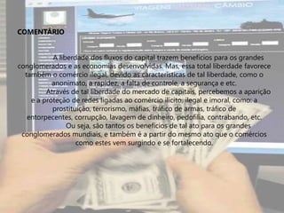 Frase 42O sigilo bancário e a passividade dos Estados atrapalham a fiscalização do dinheiro internacional, que facilita práticas ilegais. Como por exemplo, a lavagem de dinheiro, tráfico de armas, terrorismo, prostituição. Isso ocorre com mais concentração na Europa, na América do Norte e Central.