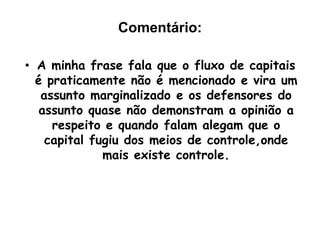 Frase 44:Mas isso não é verdade. O país que mais tem recebido investimentos internacionais é a China, onde existe um Estado que praticamente não dá liberdade ao fluxo de capitais (nem os bancos internacionais tiveram autorização para funcionar lá).	Outro país que restringe o movimento do capital especulativo é a Índia, que tem visto a sua economia crescer com segurança a taxas muito mais altas do que a média dos países pobres do mundo, inclusive o Brasil