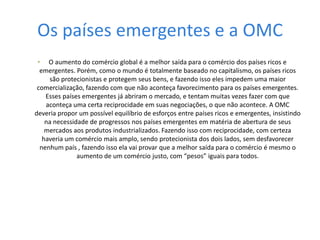 Os países emergentes e a OMCO aumento do comércio global é a melhor saída para o comércio dos países ricos e emergentes. Porém, como o mundo é totalmente baseado no capitalismo, os países ricos são protecionistas e protegem seus bens, e fazendo isso eles impedem uma maior comercialização, fazendo com que não aconteça favorecimento para os países emergentes. Esses países emergentes já abriram o mercado, e tentam muitas vezes fazer com que aconteça uma certa reciprocidade em suas negociações, o que não acontece. A OMC deveria propor um possível equilíbrio de esforços entre países ricos e emergentes, insistindo na necessidade de progressos nos países emergentes em matéria de abertura de seus mercados aos produtos industrializados. Fazendo isso com reciprocidade, com certeza haveria um comércio mais amplo, sendo protecionista dos dois lados, sem desfavorecer nenhum país , fazendo isso ela vai provar que a melhor saída para o comércio é mesmo o aumento de um comércio justo, com “pesos” iguais para todos. 
