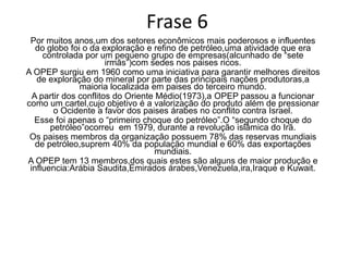COMENTARIO          A OPEP tem a função de garantir melhores direitos de exploração do petróleo por parte dos principais países produtores.          O primeiro choque do petróleo ocorreu depois dos conflitos do Oriente Médio.Nessa época a OPEP passou a atuar com o objetivo de valorizar o produto e pressiona o Ocidente  a favor dos países Árabes.          O segundo choque do petróleo ocorreu durante a revolução islâmica do Irã.          A OPEP tem 13 membros sendo que os mais importantes são Arábia Saudita,Emirados Árabes,Venezuela,Irã,Iraque e Kuwait.  