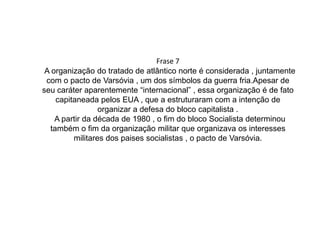 A OTAN , usava a “mascara “ de ser uma organização internacional e promovedora da paz , mas na verdade , ela era capitaneada pelos EUA , e tinha a função de favorecer o lado capitalista , alias , os EUA sempre se favorecem dessas tais “organizações internacionais” , mas a expectativa e que esse domínio internacional dos EUA tende a se enfraquecer , e que o mundo fique cada vez mais verdadeiramente globalizado. 
