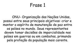 Frase 1ONU- Organização das Nações Unidas, possui entre seus principais objetivos: criar e manter o espírito de manutenção de paz entre os países no mundo. Seus representantes devem tomar decisões de imparcialidade nos países em guerras ou em combates, primando pela proteção da população mais carente.
