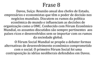 Comentário		O FEM (Fórum Econômico Mundial) reuni, uma vez por ano, os empresários, economistas e chefes de Estado que têm poder de decisão para decidir os negócios mundiais. Os interesses tratados só pertencem aos países ricos e esse fórum e muito criticado, por esse motivo, de só levar em conta a economia dos ricos.		O FSM (Fórum Social Mundial) reuni, uma vez por ano, nos países mais pobres e cada ano se reúnem em um país diferente. O FSM é uma contraposição às idéias neoliberais defendidas em Davos. A proposta amadureceu e tomou corpo, e nos anos seguintes, o FSM foi reunido cada vez mais  interessados em criar novos rumos para a sociedade global: caminhos que passam pela economia, mas não o elegem como prioridade única.		O FEM visa os interesses dos países ricos e o FSM visa os interesses dos países pobres.