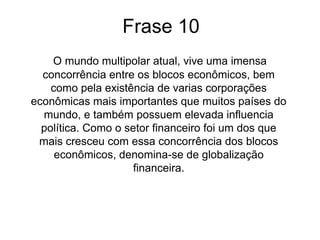Comentário		Atualmente o mundo vive a concorrência dos blocos econômicos. Existe corporações econômicas que tem mais importância que muitos países, pois possuem bastante influência política.		Os setores de comunicação e transporte estão se destacando devido a adoção de novas tecnologias.		Como o mercado financeiro ganhou grande destaque devido a circulação do capital financeiro, denominaram a globalização como globalização financeira.
