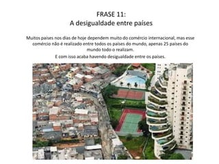 A conseqüência da desigualdadeO comércio mundial é um bem que todos os países querem realizar, mas infelizmente existe um monopólio no comércio mundial, o que só faz 25 países participarem desse comércio. Mas com isso também vem a desigualdade na questão financeira entre esses países, o que acaba gerando desigualdade social, fome miséria.   
