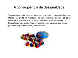 Frase 12A globalização nos coloca frente a outras questões: de um lado há uma tendência à padronização do consumo. Atualmente mesmo a rebeldia juvenil acaba se tornando objeto de consumo, com patrocínio de grandes marcas. Se falamos em queda do Muro de Berlim(1989), temos de nos lembrar de que existem outros muros representados por aumento das diferenças entre ricos e pobres, entre áreas desenvolvidas e áreas subdesenvolvidas, entre aqueles que têm acesso á água tratada e boa e aqueles que enfrentam cotidianamente a carência de recursos, água e alimentos. E as dificuldades cada vez maiores á imigração, seja ela “legal” ou “ilegal”.