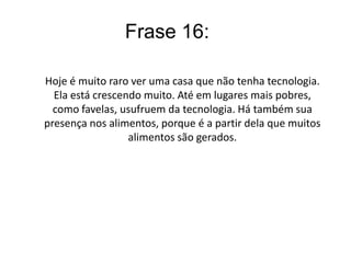 A tecnologia está presente na vida da grande parte da população. Existe uma busca crescente em produtos cada vez mais avançados, havendo uma busca de ‘status’ entre as pessoas. Com isso também há uma grande produção de produtos eletrônicos, até pessoas sem condições de comprar esses produtos estão comprando. A tecnologia também ajuda na maior rapidez da produção de alimentos e da grande parte dos produtos presentes no mercado. Concluindo, a tecnologia está presente em todo lugar e tomando conta da vida do homem.