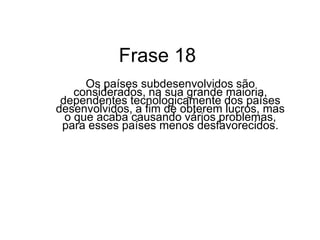 Na realidade os países subdesenvolvidos dependem economicamente dos desenvolvidos para poderem exercem sua independência, no qual acaba gerando vários problemas para esses países mais carentes, como: no setor de alimentação, no setor de produção agrícolas, gerando conglomerados e etc.		No entanto esses problemas acabam deixando a economia dos países subdesenvolvidos baixa. 