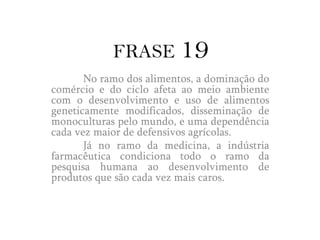 ComentárioPoucos laboratórios têm a tecnologia necessário a criação de organismos transgênicos com segurança, só eles dominariam esse mercado. Se preocupam mais com a criação de tomates de amadurecimento lento, que possam ser estocados por mais tempo para venda, do que desenvolver colheitas resistentes que possam ser cultivadas em regiões secas do mundo.	Transgênicos podem causar diversas consequências ruins, como alimentos mais artificiais e menos nutritivos. Algumas pesquisas feitas mostram a toxidade, com aumento dos casos de câncer, surgimento de novas viroses. Já ao meio ambiente, estes podem provocar o desequilíbrio, como o empobrecimento da biodiversidade, eliminação até de insetos benéficos.	Enquanto isso, o ramo da medicina condiciona suas pesquisas ao desenvolvimento de produtos cada vez mais caros e restritos, ao invés de fazer o que é correto, a prevenção de doenças.	Ambos os ramos buscam o aumento das vendas e redução de gastos. Essa ganância faz com que não pensem na real importância de ambos, que é preservar a vida com uma boa saúde.
