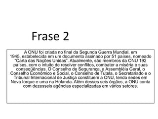 Frase 2A ONU foi criada no final da Segunda Guerra Mundial, em 1945, estabelecida em um documento assinado por 51 países, nomeado “Carta das Nações Unidas”. Atualmente, são membros da ONU 192 países, com o intuito de resolver conflitos, combater a miséria e suas conseqüências. O Conselho de Segurança, a Assembléia Geral, o Conselho Econômico e Social, o Conselho de Tutela, o Secretariado e o Tribunal Internacional de Justiça constituem a ONU, tendo sedes em Nova Iorque e uma na Holanda. Além desses seis órgãos, a ONU conta com dezesseis agências especializadas em vários setores.
