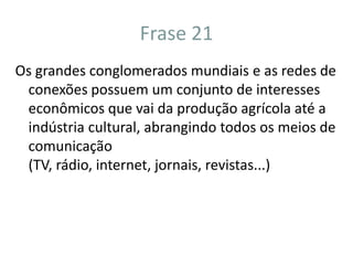 Frase 21Os grandes conglomerados mundiais influenciam todos os setores social-econômico do mundo, principalmente o de comunicação. Por isso que atualmente vemos tantas propagandas, produtos, programas..., vindos destes conglomerados.