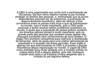 A ONU é uma organização que conta com a participação de 192 países. Ela tem como objetivo manter a paz mundial, proteger os direitos das pessoas, a  estimulação que os povos dependentes precisam ter de autonomia, a promoção do desenvolvimento econômico, além de reforçar a boa convivência entre os países mais ricos e que se sobressaem no mundo. Isso é muito importante, pois a ONU pode amenizar e tentar resolver tantos problemas existentes no mundo. A ajuda que a população de países pobres recebem em diversos setores sociais é muito importante, pois na grande parte das pessoas que recebem essas ajudas não possuem condições nem conhecimento de seus direitos. O órgão FAO promove campanhas para melhorar a distribuição de alimentos, além da ajuda para uma melhor alimentação da população e a atuação nas áreas agrícolas. Esse órgão é apenas um que está presente na ONU e já mostra a grande importância dessa organização no mundo. O papel da ONU como entidade ficou muito abalada com a invasão sofrida no Iraque pelos EUA e alguns aliados, pois não conseguiu impedir essa ação e os Estados Unidos alegando que a invasão foi por legítima defesa.
